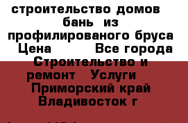 строительство домов , бань  из профилированого бруса › Цена ­ 100 - Все города Строительство и ремонт » Услуги   . Приморский край,Владивосток г.